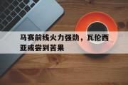 开云官网-包含马赛前线火力强劲，瓦伦西亚或尝到苦果的词条