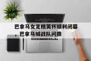 开云下载-关于巴拿马女足精英杯顺利闭幕，巴拿马城战队问鼎的信息